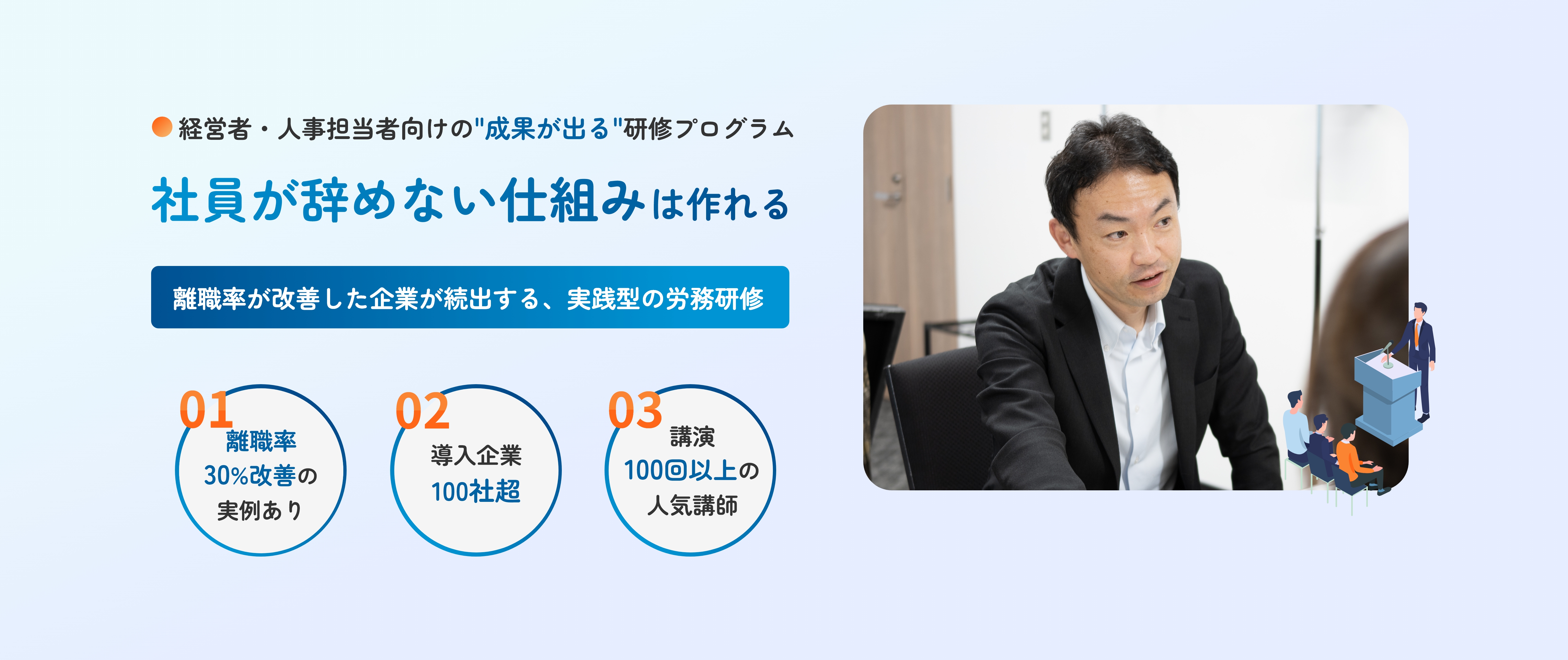 経営者・人事担当者向けの成果が出る研修プログラム 社員が辞めない仕組みは作れる 離職率が改善した企業が続出する実践型の労務研修 01 離職率30%改善の実例あり 02 導入企業100社超 03 講演100回以上の人気講師