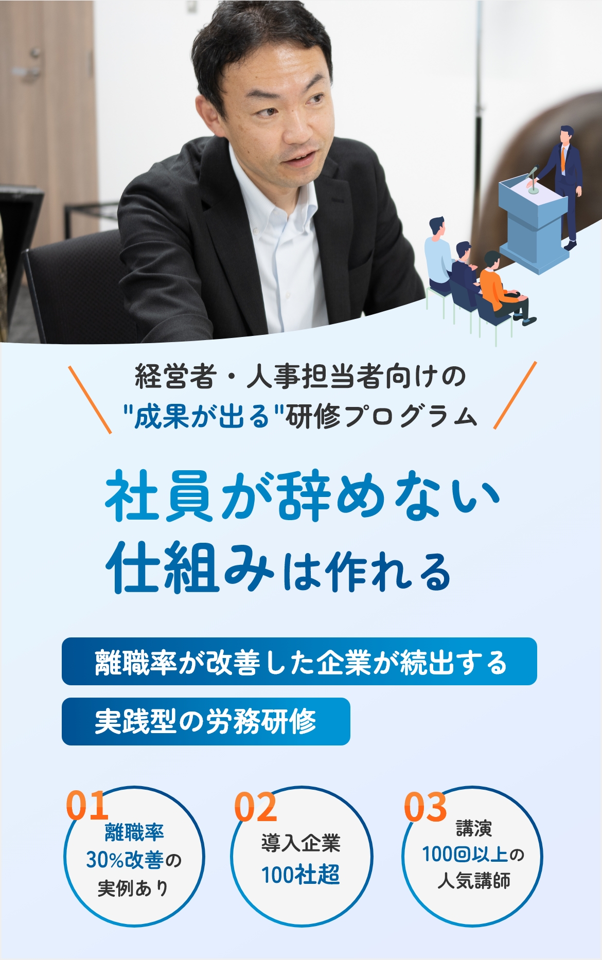 経営者・人事担当者向けの成果が出る研修プログラム 社員が辞めない仕組みは作れる 離職率が改善した企業が続出する実践型の労務研修 01 離職率30%改善の実例あり 02 導入企業100社超 03 講演100回以上の人気講師